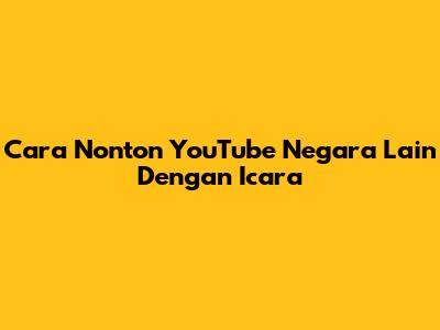 Cara Nonton YouTube Negara Lain Dengan Icara