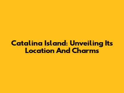 Catalina Island: Unveiling Its Location And Charms