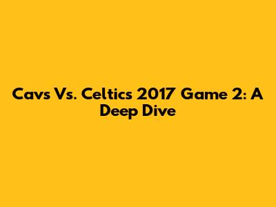 Cavs Vs. Celtics 2017 Game 2: A Deep Dive