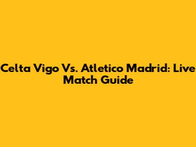 Celta Vigo Vs. Atletico Madrid: Live Match Guide