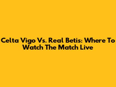 Celta Vigo Vs. Real Betis: Where To Watch The Match Live