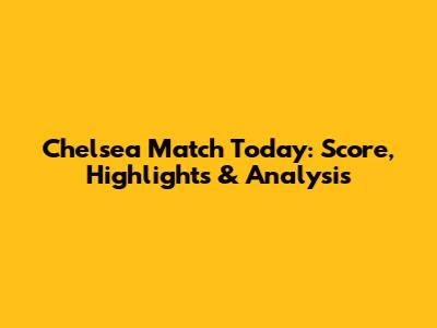 Chelsea Match Today: Score, Highlights & Analysis