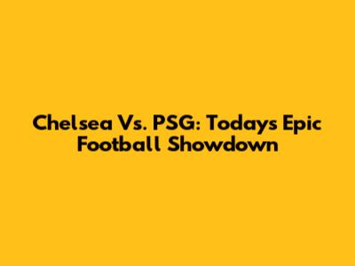 Chelsea Vs. PSG: Today's Epic Football Showdown