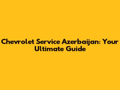 Chevrolet Service Azerbaijan: Your Ultimate Guide