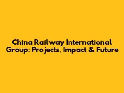 China Railway International Group: Projects, Impact & Future