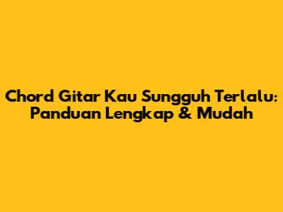 Chord Gitar 'Kau Sungguh Terlalu': Panduan Lengkap & Mudah