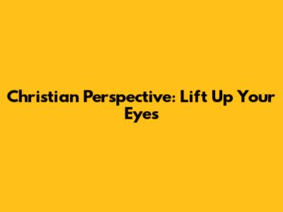 Christian Perspective: Lift Up Your Eyes