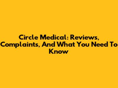 Circle Medical: Reviews, Complaints, And What You Need To Know