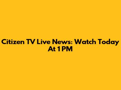 Citizen TV Live News: Watch Today At 1 PM