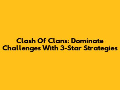 Clash Of Clans: Dominate Challenges With 3-Star Strategies