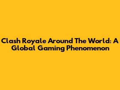 Clash Royale Around The World: A Global Gaming Phenomenon