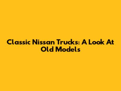Classic Nissan Trucks: A Look At Old Models