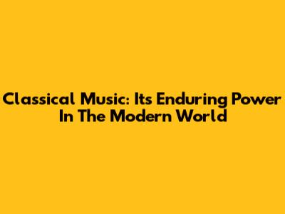 Classical Music: Its Enduring Power In The Modern World