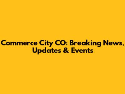 Commerce City CO: Breaking News, Updates & Events