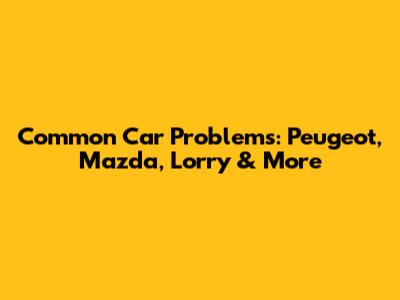 Common Car Problems: Peugeot, Mazda, Lorry & More