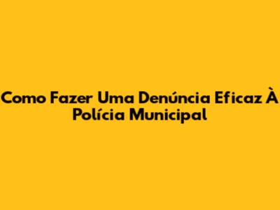 Como Fazer Uma Denúncia Eficaz À Polícia Municipal