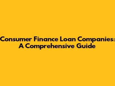 Consumer Finance Loan Companies: A Comprehensive Guide