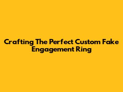 Crafting The Perfect Custom Fake Engagement Ring