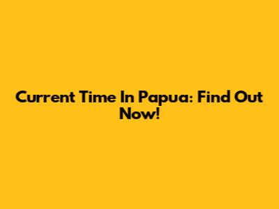Current Time In Papua: Find Out Now!