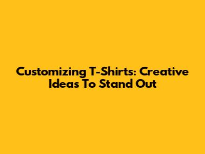 Customizing T-Shirts: Creative Ideas To Stand Out