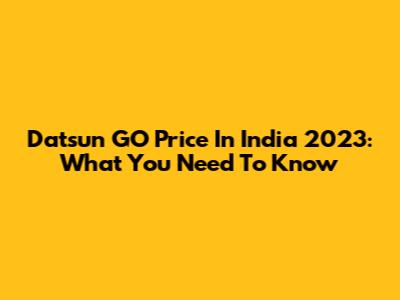 Datsun GO Price In India 2023: What You Need To Know