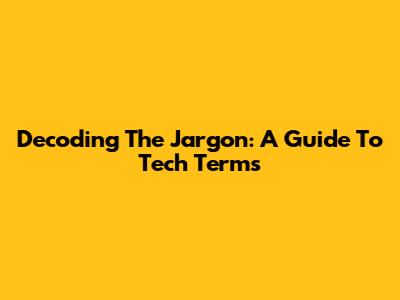 Decoding The Jargon: A Guide To Tech Terms
