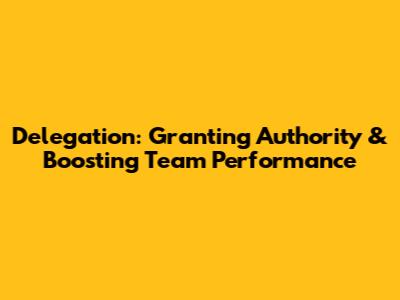 Delegation: Granting Authority & Boosting Team Performance