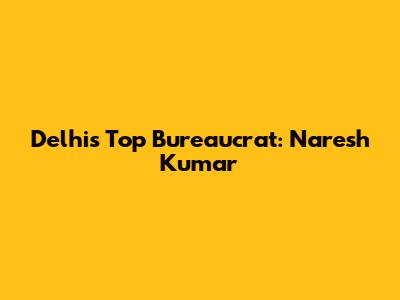 Delhi's Top Bureaucrat: Naresh Kumar