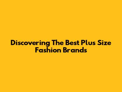 Discovering The Best Plus Size Fashion Brands