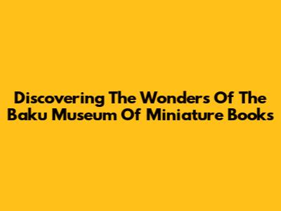Discovering The Wonders Of The Baku Museum Of Miniature Books