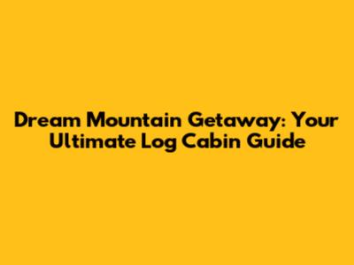 Dream Mountain Getaway: Your Ultimate Log Cabin Guide
