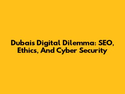 Dubai's Digital Dilemma: SEO, Ethics, And Cyber Security