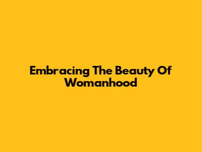 Embracing The Beauty Of Womanhood