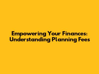 Empowering Your Finances: Understanding Planning Fees