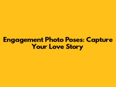 Engagement Photo Poses: Capture Your Love Story