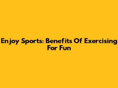Enjoy Sports: Benefits Of Exercising For Fun