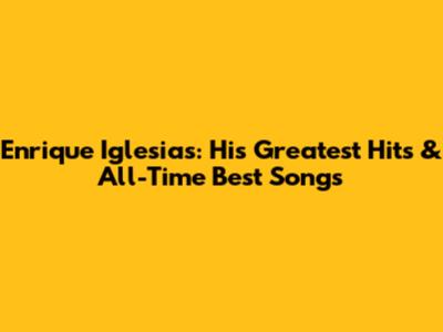 Enrique Iglesias: His Greatest Hits & All-Time Best Songs