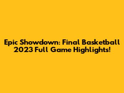 Epic Showdown: Final Basketball 2023 Full Game Highlights!