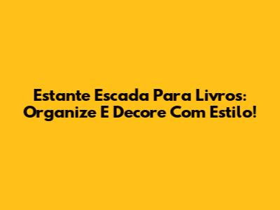 Estante Escada Para Livros: Organize E Decore Com Estilo!