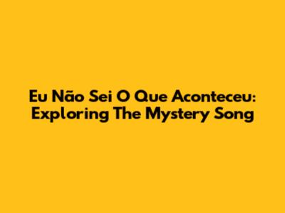 Eu Não Sei O Que Aconteceu: Exploring The Mystery Song