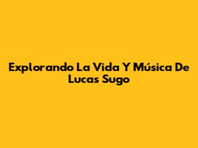 Explorando La Vida Y Música De Lucas Sugo