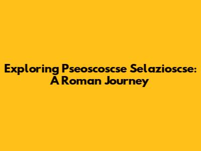 Exploring Pseoscoscse Selazioscse: A Roman Journey