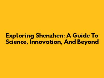 Exploring Shenzhen: A Guide To Science, Innovation, And Beyond