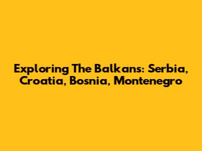 Exploring The Balkans: Serbia, Croatia, Bosnia, Montenegro