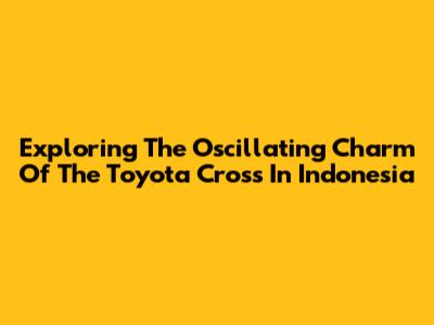 Exploring The Oscillating Charm Of The Toyota Cross In Indonesia