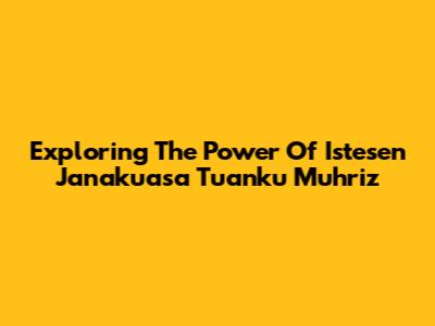 Exploring The Power Of Istesen Janakuasa Tuanku Muhriz