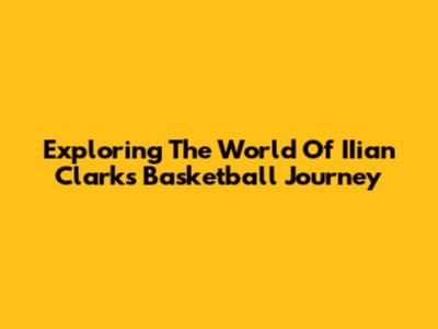 Exploring The World Of IIian Clark's Basketball Journey