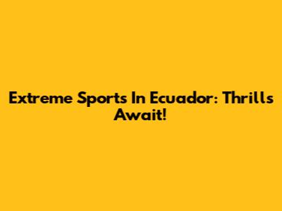 Extreme Sports In Ecuador: Thrills Await!