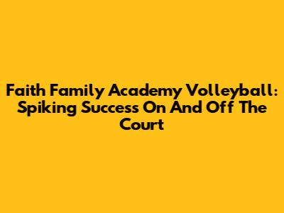 Faith Family Academy Volleyball: Spiking Success On And Off The Court
