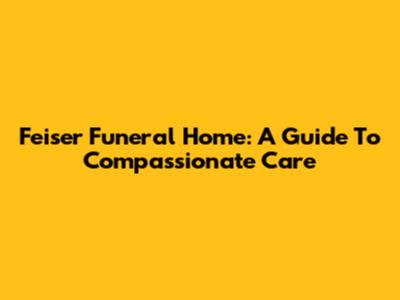 Feiser Funeral Home: A Guide To Compassionate Care